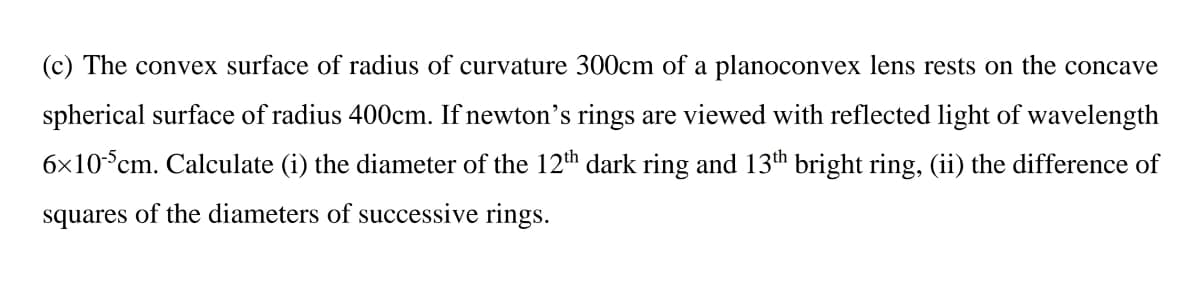 (c) The convex surface of radius of curvature 300cm of a planoconvex lens rests on the concave
spherical surface of radius 400cm. If newton's rings are viewed with reflected light of wavelength
6x10°cm. Calculate (i) the diameter of the 12th dark ring and 13th bright ring, (ii) the difference of
squares of the diameters of successive rings.

