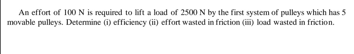 An effort of 100 N is required to lift a load of 2500 N by the first system of pulleys which has 5
movable pulleys. Determine (i) efficiency (ii) effort wasted in friction (iii) load wasted in friction.
