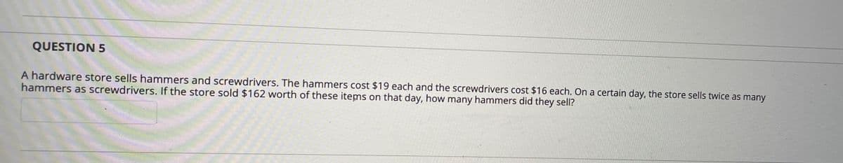 QUESTION 5
A hardware store sells hammers and screwdrivers. The hammers cost $19 each and the screwdrivers cost $16 each. On a certain day, the store sells twice as many
hammers as screwdrivers. If the store sold $162 worth of these items on that day, how many hammers did they sell?
