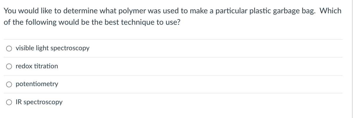 You would like to determine what polymer was used to make a particular plastic garbage bag. Which
of the following would be the best technique to use?
visible light spectroscopy
O redox titration
potentiometry
IR spectroscopy