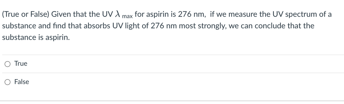 (True or False) Given that the UV X for aspirin is 276 nm, if we measure the UV spectrum of a
max
substance and find that absorbs UV light of 276 nm most strongly, we can conclude that the
substance is aspirin.
True
False