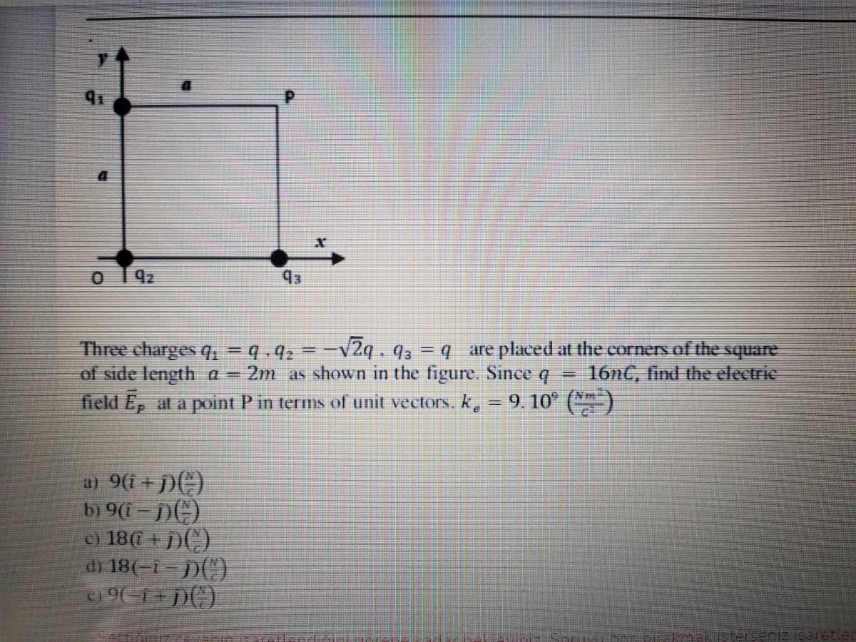 91
92
93
Three charges 9 =9.92 = -v2q. 93 = q are placed at the corners of the square
of side length a
field E, at a point P in terms of unit vectors. k, = 9. 10° (**)
2m as shown in the figure. Since q
16NC, find the electrie
Nm-
a) 9(i + j)(C)
b) 9(- ))
c) 18(0 + )C)
d) 18(-i- j)()
9(-i+p()
Ser
