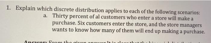 1. Explain which discrete distribution applies to each of the following scenarios:
a. Thirty percent of al customers who enter a store will make a
purchase. Six customers enter the store, and the store managers
wants to know how many of them will end up making a purchase.
Answer: Fromn the gion
