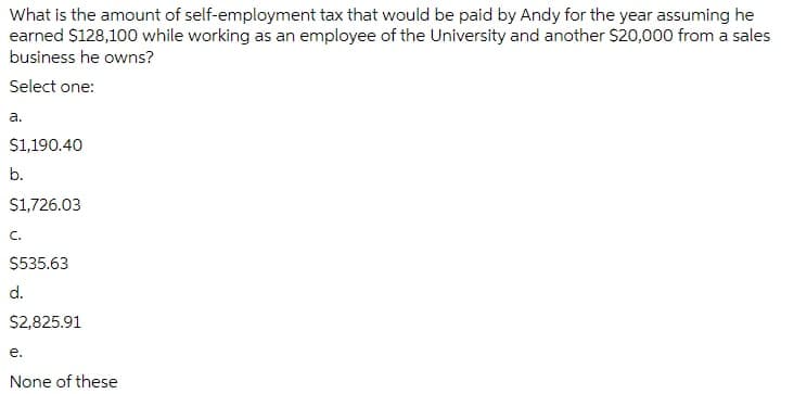 What is the amount of self-employment tax that would be paid by Andy for the year assuming he
earned $128,100 while working as an employee of the University and another S20,000 from a sales
business he owns?
Select one:
a.
S1,190.40
b.
S1,726.03
C.
$535.63
d.
$2,825.91
e.
None of these
