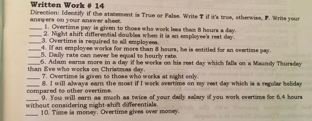 Written Work # 14
Direction: Identify if the statement is True or False. Write T if it's true, otherwise, F. Write your
answers on your answer sheet.
1. Overtime pay is given to those who work less than 8 hours a day.
2. Night shift differential doubles when it is an employee's rest day.
3. Overtime is required to all employees.
4. If an employee works for more than 8 hours, he is entitled for an overtime pay.
5. Daily rate can never be equal to hourly rate.
6. Adam earns more in a day if he works on his rest day which falls on a Maundy Thursday
than Eve who works on Christmas day.
7. Overtime is given to those who works at night only.
8. I will always earn the most if I work overtime on my rest day which is a regular holiday
compared to other overtime.
9. You will earn as much as twice of your daily salary if you work overtime for 6.4 hours
without considering night-shift differentials.
10. Time is money. Overtime gives over money.
-
teds
