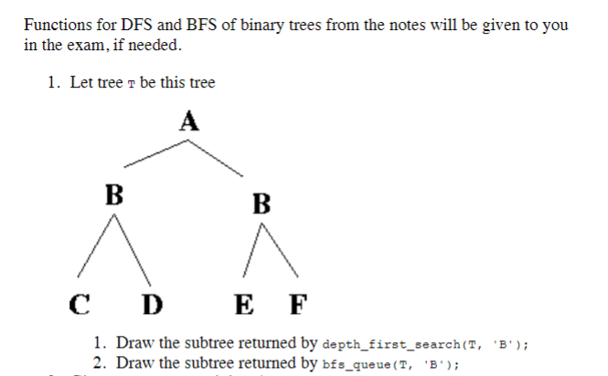 Functions for DFS and BFS of binary trees from the notes will be given to you
in the exam, if needed.
1. Let tree T be this tree
A
B
B
C
D
E F
1. Draw the subtree returned by depth_first_search (T, 'B');
2. Draw the subtree returned by bfs_queue (T, 'B');