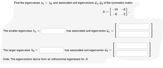 Find the eigenvalues A1 < A2 and associated unit eigenvectors ú1, úz of the symmetric matrix
-18
-6
A =
-6
-2
The smaller eigenvalue A1
has associated unit eigenvector u1
%3D
The larger eigenvalue A2 =
has associated unit eigenvector iz =
Note: The eigenvectors above form an orthonormal eigenbasis for A.
