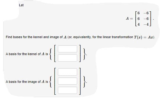 Let
6.
6
A =
6
-6
-4
Find bases for the kernel and image of A (or, equivalently, for the linear transformation T(r) = Az).
A basis for the kernel of A is
A basis for the image of A is
