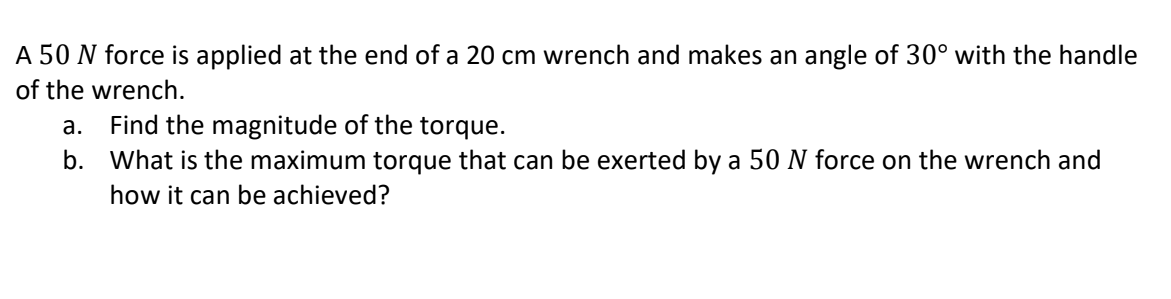 A 50 N force is applied at the end of a 20 cm wrench and makes an angle of 30° with the handle
of the wrench.
Find the magnitude of the torque.
b. What is the maximum torque that can be exerted by a 50 N force on the wrench and
а.
how it can be achieved?
