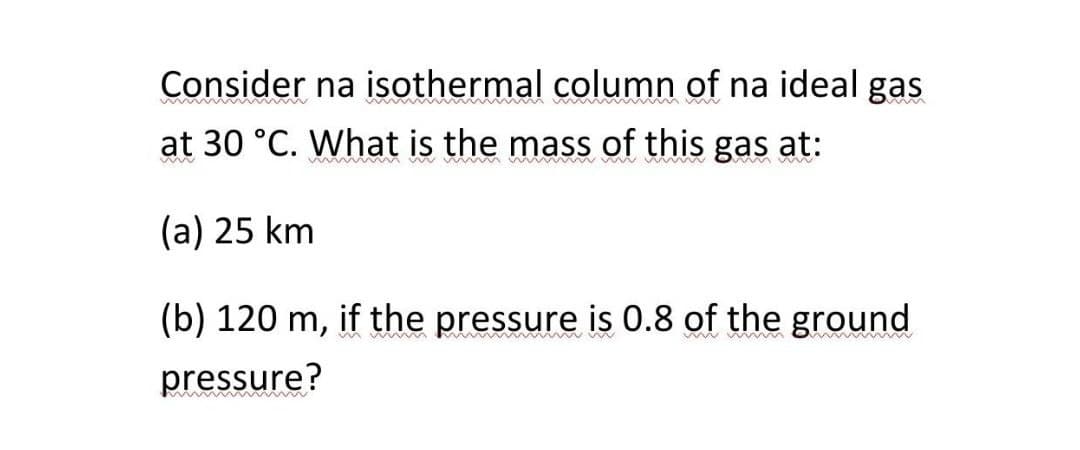 Consider na isothermal column of na ideal gas
at 30 °C. What is the mass of this gas at:
(a) 25 km
(b) 120 m, if the pressure is 0.8 of the ground
pressure?

