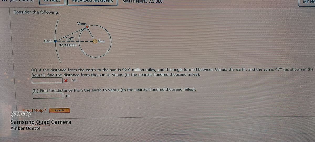 ERCVIU
ANSWERS
SMITHNM13 7.5.060.
MY NC
Consider the föllowing.
Venus
Earth 47°
92,900,000
Sun
(a) If the distance from the earth to the sun is 92.9 million miles, and the angle formed between Venus, the earth, and the sun is 47° (as shown in the
figure), find the distance from the sun to Venus (to the nearest hundred thousand miles).
X mi
(b) Find the distance from the earth to Venus (to the nearest hundred thousand miles).
mi
Need Help?
0000
Read It
Samsung Quad Camera
Amber Odette
