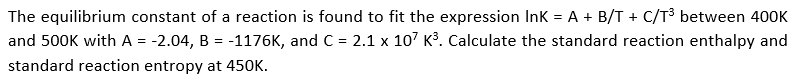 The equilibrium constant of a reaction is found to fit the expression Ink = A + B/T + C/T³ between 400K
and 500K with A = -2.04, B = -1176K, and C = 2.1 x 107 K³. Calculate the standard reaction enthalpy and
standard reaction entropy at 450K.
