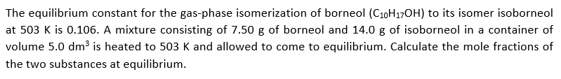 The equilibrium constant for the gas-phase isomerization of borneol (C10H17OH) to its isomer isoborneol
at 503 K is 0.106. A mixture consisting of 7.50 g of borneol and 14.0 g of isoborneol in a container of
volume 5.0 dm³ is heated to 503 K and allowed to come to equilibrium. Calculate the mole fractions of
the two substances at equilibrium.
