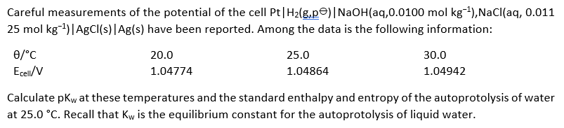 Careful measurements of the potential of the cell Pt|H2(g.pe)|NaOH(aq,0.0100 mol kg-4),NaCl(aq, 0.011
25 mol kg-1)|AgC(s)|Ag(s) have been reported. Among the data is the following information:
0/°C
20.0
25.0
30.0
Ecell/V
1.04774
1.04864
1.04942
Calculate pKw at these temperatures and the standard enthalpy and entropy of the autoprotolysis of water
at 25.0 °C. Recall that Kw, is the equilibrium constant for the autoprotolysis of liquid water.
