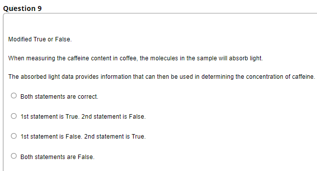 Question 9
Modified True or False.
When measuring the caffeine content in coffee, the molecules in the sample will absorb light.
The absorbed light data provides information that can then be used in determining the concentration of caffeine.
Both statements are correct.
1st statement is True. 2nd statement is False.
1st statement is False. 2nd statement is True.
Both statements are False.
