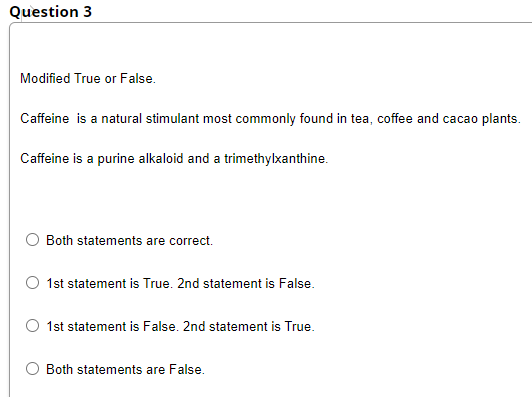 Question 3
Modified True or False.
Caffeine is a natural stimulant most commonly found in tea, coffee and cacao plants.
Caffeine is a purine alkaloid and a trimethylxanthine.
Both statements are correct.
1st statement is True. 2nd statement is False.
1st statement is False. 2nd statement is True.
Both statements are False.
