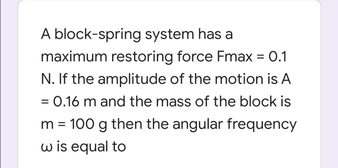 A block-spring system has a
maximum restoring force Fmax = 0.1
N. If the amplitude of the motion is A
= 0.16 m and the mass of the block is
m = 100 g then the angular frequency
w is equal to
