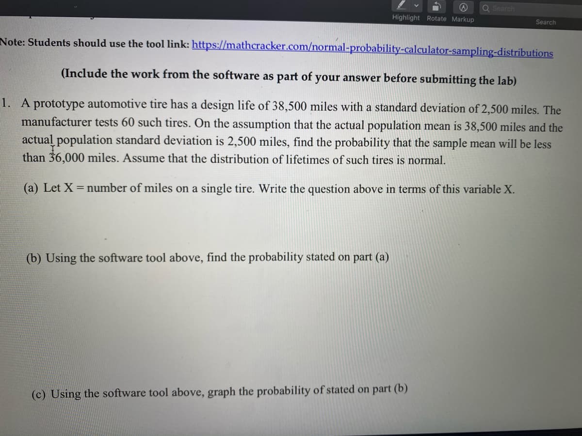 Q Search
Highlight Rotate Markup
Search
Note: Students should use the tool link: https://mathcracker.com/normal-probability-calculator-sampling-distributions
(Include the work from the software as part of your answer before submitting the lab)
1. A prototype automotive tire has a design life of 38,500 miles with a standard deviation of 2,500 miles. The
manufacturer tests 60 such tires. On the assumption that the actual population mean is 38,500 miles and the
actual population standard deviation is 2,500 miles, find the probability that the sample mean will be less
than 36,000 miles. Assume that the distribution of lifetimes of such tires is normal.
(a) Let X = number of miles on a single tire. Write the question above in terms of this variable X.
(b) Using the software tool above, find the probability stated on part (a)
(c) Using the software tool above, graph the probability of stated on part (b)
