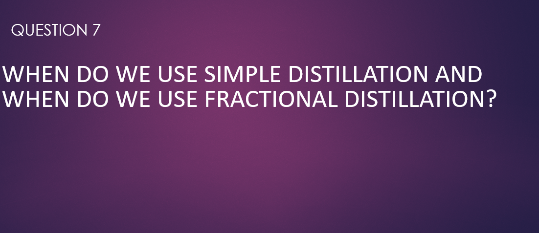 QUESTION 7
WHEN DO WE USE SIMPLE DISTILLATION AND
WHEN DO WE USE FRACTIONAL DISTILLATION?
