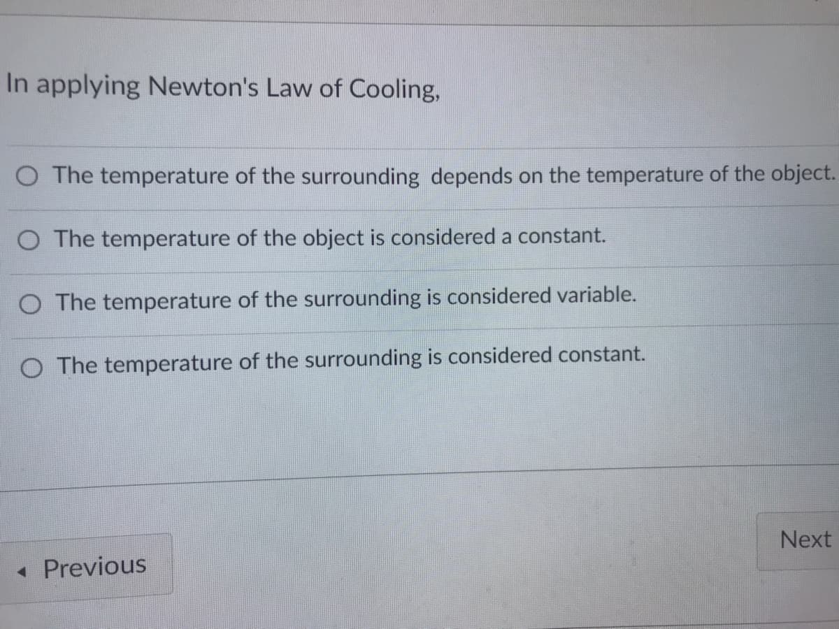 In applying Newton's Law of Cooling,
O The temperature of the surrounding depends on the temperature of the object.
O The temperature of the object is considered a constant.
O The temperature of the surrounding is considered variable.
O The temperature of the surrounding is considered constant.
Next
« Previous
