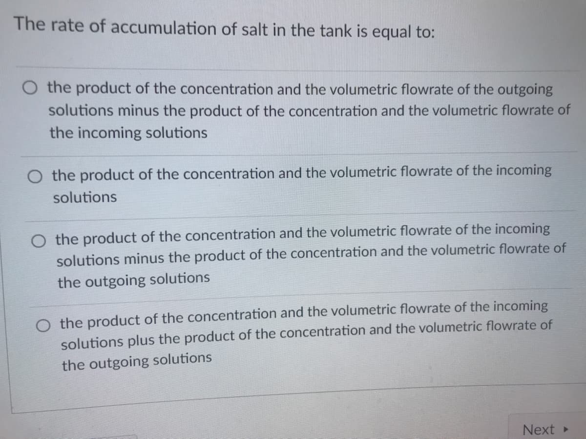 The rate of accumulation of salt in the tank is equal to:
the product of the concentration and the volumetric flowrate of the outgoing
solutions minus the product of the concentration and the volumetric flowrate of
the incoming solutions
O the product of the concentration and the volumetric flowrate of the incoming
solutions
O the product of the concentration and the volumetric flowrate of the incoming
solutions minus the product of the concentration and the volumetric flowrate of
the outgoing solutions
O the product of the concentration and the volumetric flowrate of the incoming
solutions plus the product of the concentration and the volumetric flowrate of
the outgoing solutions
Next
