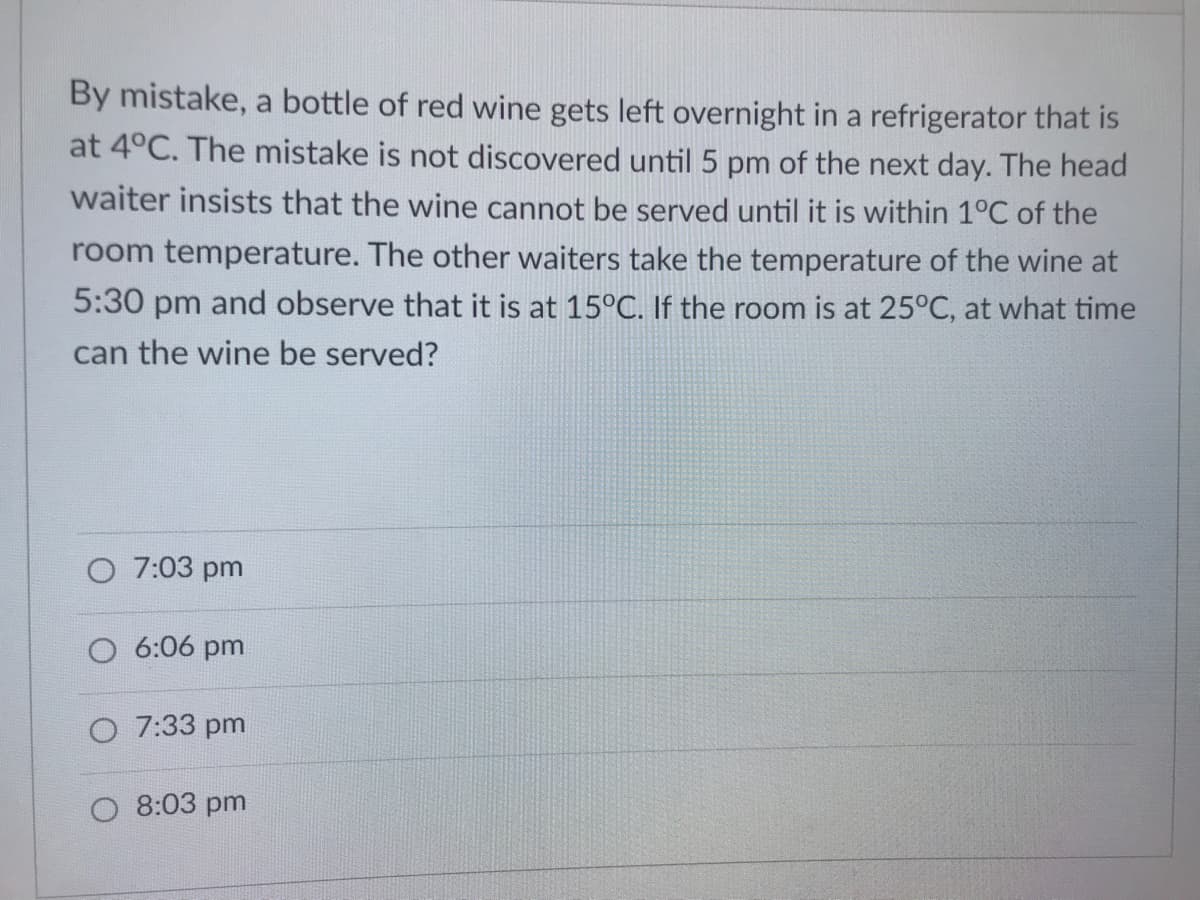 By mistake, a bottle of red wine gets left overnight in a refrigerator that is
at 4°C. The mistake is not discovered until 5 pm of the next day. The head
waiter insists that the wine cannot be served until it is within 1°C of the
room temperature. The other waiters take the temperature of the wine at
5:30 pm and observe that it is at 15°C. If the room is at 25°C, at what time
can the wine be served?
O 7:03 pm
O 6:06 pm
O 7:33 pm
8:03 pm
