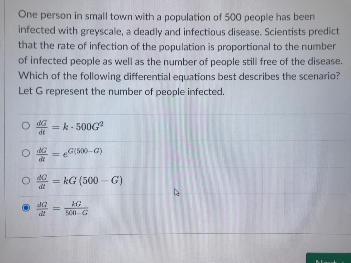 One person in small town with a population of 500 people has been
infected with greyscale, a deadly and infectious disease. Scientists predict
that the rate of infection of the population is proportional to the number
of infected people as well as the number of people still free of the disease.
Which of the following differential equations best describes the scenario?
Let G represent the number of people infected.
dG
k 500G?
dt
dG
eG(500-G)
dt
dG
kG (500 – G)
dt
dG
kG
dt
500-G
