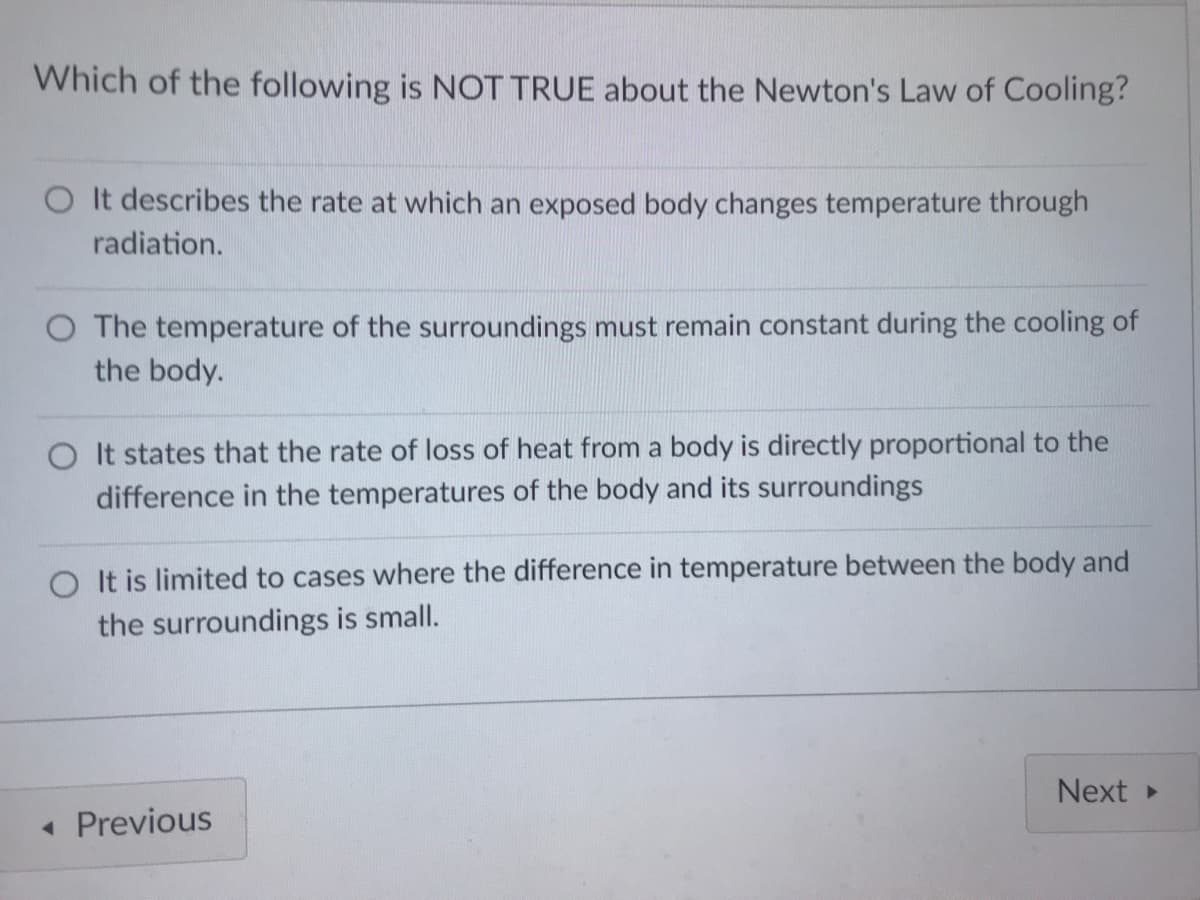 Which of the following is NOT TRUE about the Newton's Law of Cooling?
O It describes the rate at which an exposed body changes temperature through
radiation.
O The temperature of the surroundings must remain constant during the cooling of
the body.
O It states that the rate of loss of heat from a body is directly proportional to the
difference in the temperatures of the body and its surroundings
O It is limited to cases where the difference in temperature between the body and
the surroundings is small.
Next
• Previous

