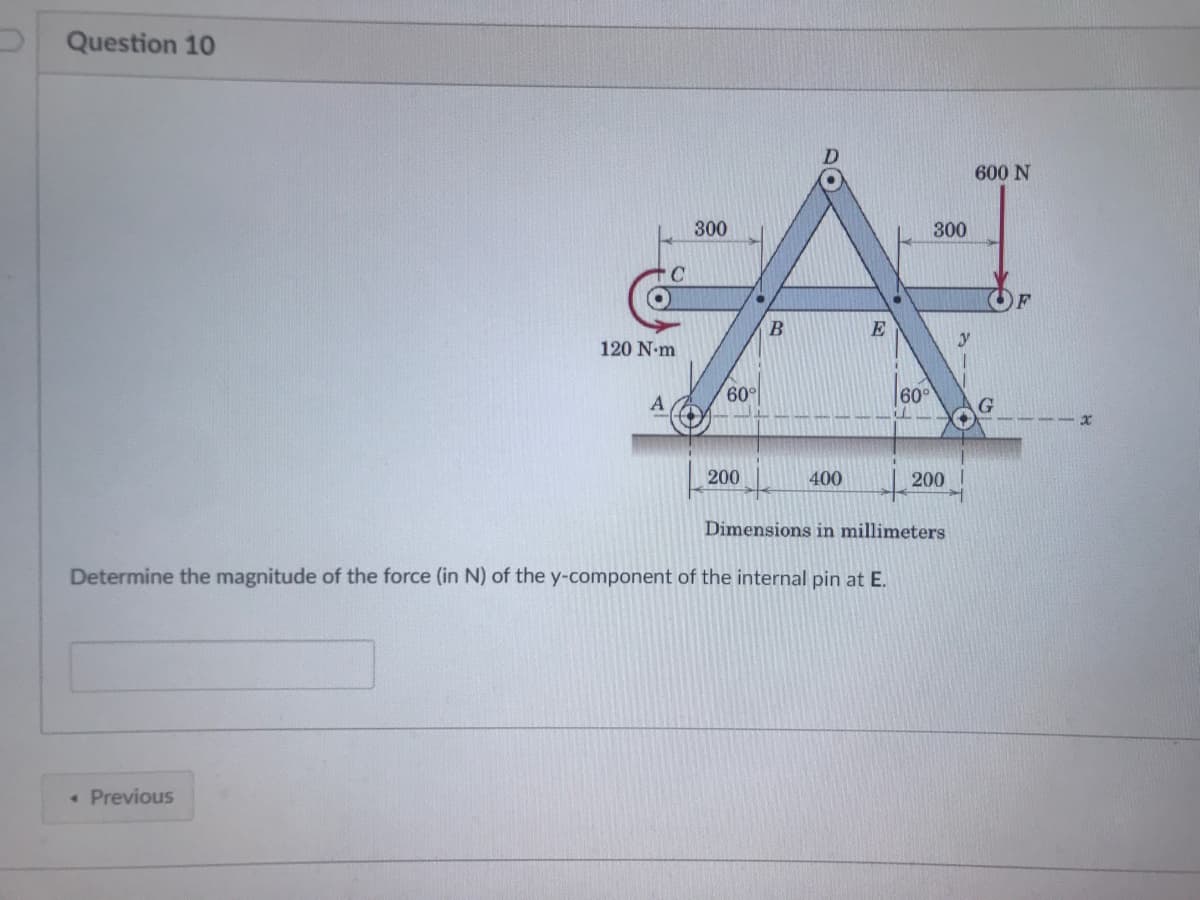 Question 10
600 N
300
300
E
120 N-m
60°
60°
A
G.
200
400
200
Dimensions in millimeters
Determine the magnitude of the force (in N) of the y-component of the internal pin at E.
• Previous
