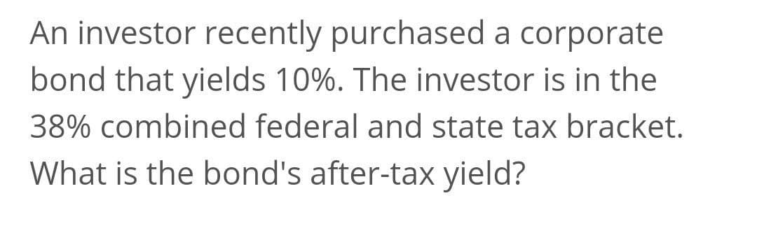 An investor recently purchased a corporate
bond that yields 10%. The investor is in the
38% combined federal and state tax bracket.
What is the bond's after-tax yield?
