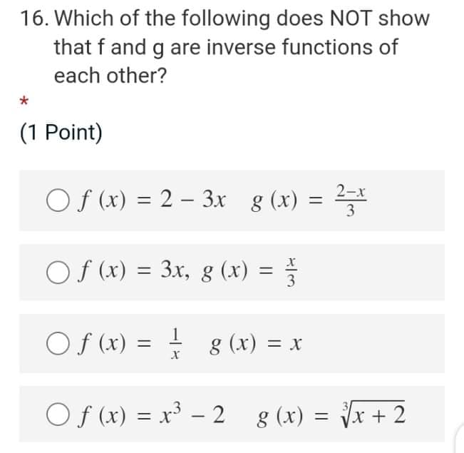 16. Which of the following does NOT show
that f and g are inverse functions of
each other?
(1 Point)
2-x
O f (x) = 2 – 3x g (x) =
3
Of (x) = 3x, g (x) =
Of (x) = ! g (x) = x
1.
Of (x) = x³ – 2 8 (x) = Jx + 2
|
