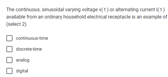 The continuous, sinusoidal varying voltage v(t) or alternating current i(t)
available from an ordinary household electrical receptacle is an example of
(select 2)
continuous-time
discrete-time
analog
digital