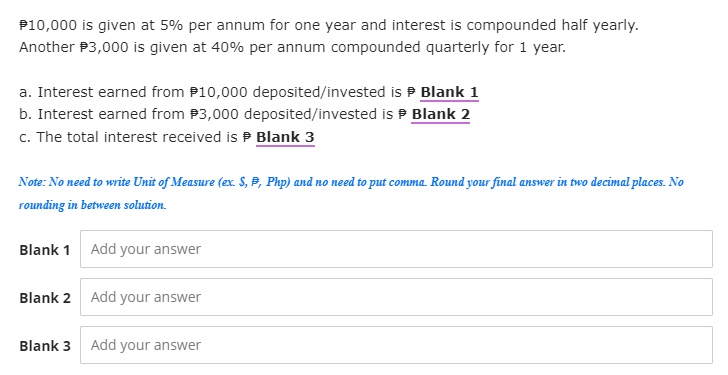 $10,000 is given at 5% per annum for one year and interest is compounded half yearly.
Another $3,000 is given at 40% per annum compounded quarterly for 1 year.
a. Interest earned from $10,000 deposited/invested is Blank 1
b. Interest earned from $3,000 deposited/invested is Blank 2
c. The total interest received is Blank 3
Note: No need to write Unit of Measure (ex. S, P, Php) and no need to put comma. Round your final answer in two decimal places. No
rounding in between solution.
Blank 1
Add your answer
Blank 2 Add your answer
Blank 3
Add your answer