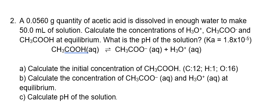 2. A 0.0560 g quantity of acetic acid is dissolved in enough water to make
50.0 mL of solution. Calculate the concentrations of H3O*, CH3COO and
CH3COOH at equilibrium. What is the pH of the solution? (Ka = 1.8x10-5)
— СНCOО- (аq) + НзО* (аq)
CH:COOH(аq)
a) Calculate the initial concentration of CH3COOH. (C:12; H:1; 0:16)
b) Calculate the concentration of CH3COO- (aq) and H3O* (aq) at
equilibrium.
c) Calculate pH of the solution.
