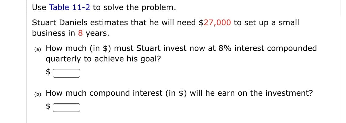 Use Table 11-2 to solve the problem.
Stuart Daniels estimates that he will need $27,000 to set up a small
business in 8 years.
(a) How much (in $) must Stuart invest now at 8% interest compounded
quarterly to achieve his goal?
$
(b) How much compound interest (in $) will he earn on the investment?

