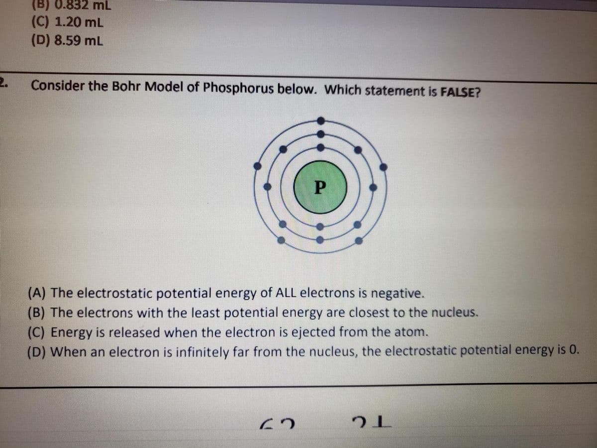 (B) 0.832 mL
(C) 1.20 mL
(D) 8.59 mL
2.
Consider the Bohr Model of Phosphorus below. Which statement is FALSE?
(A) The electrostatic potential energy of ALL electrons is negative.
(B) The electrons with the least potential energy are closest to the nucleus.
(C) Energy is released when the electron is ejected from the atom.
(D) When an electron is infinitely far from the nucleus, the electrostatic potential energy is 0.
