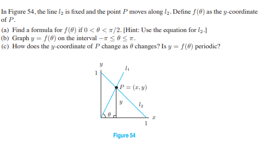 In Figure 54, the line l2 is fixed and the point P moves along l2. Define f(8) as the y-coordinate
of P.
(a) Find a formula for f(0) if 0 < 0 < m/2. [Hint: Use the equation for l2.]
(b) Graph y = f(0) on the interval – <o<T.
(c) How does the y-coordinate of P change as 0 changes? Is y = f(8) periodic?
1
P = (r, y)
