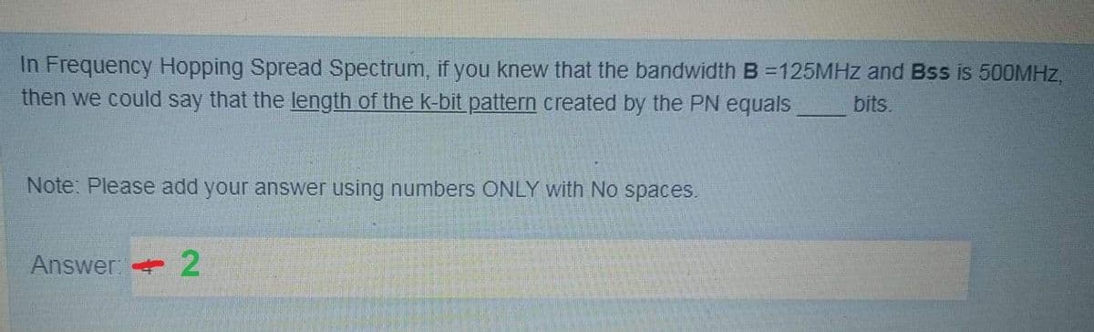 In Frequency Hopping Spread Spectrum, if you knew that the bandwidth B =125MHz and Bss is 500MHZ,
then we could say that the length of the k-bit pattern created by the PN equals
bits.
Note: Please add your answer using numbers ONLY with No spaces.
Answer: 2