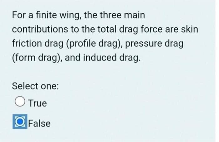 For a finite wing, the three main
contributions to the total drag force are skin
friction drag (profile drag), pressure drag
(form drag), and induced drag.
Select one:
True
False