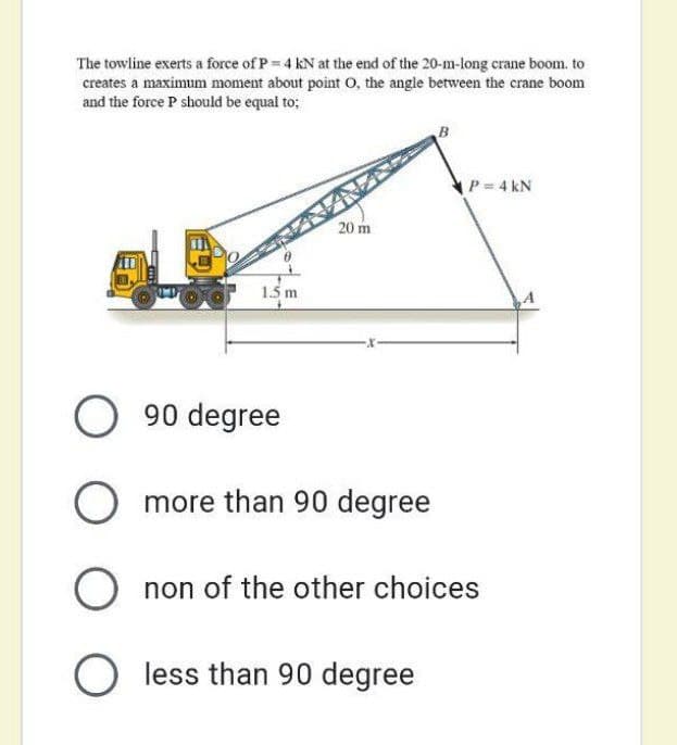 The towline exerts a force of P = 4 kN at the end of the 20-m-long crane boom. to
creates a maximum moment about point O, the angle between the crane boom
and the force P should be equal to;
B
P= 4 kN
20 m
1.5 m
O 90 degree
O more than 90 degree
O non of the other choices
O less than 90 degree
