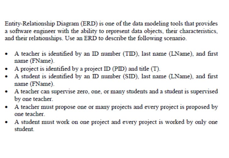 Entity-Relationship Diagram (ERD) is one of the data modeling tools that provides
a software engineer with the ability to represent data objects, their characteristics,
and their relationships. Use an ERD to describe the following scenario.
A teacher is identified by an ID number (TID), last name (LName), and first
name (FName).
A project is identified by a project ID (PID) and title (T).
A student is identified by an ID number (SID), last name (LName), and first
name (FName).
A teacher can supervise zero, one, or many students and a student is supervised
by one teacher.
A teacher must propose one or many projects and every project is proposed by
one teacher.
A student must work on one project and every project is worked by only one
student.
