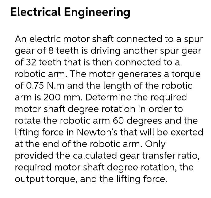 Electrical Engineering
An electric motor shaft connected to a spur
gear of 8 teeth is driving another spur gear
of 32 teeth that is then connected to a
robotic arm. The motor generates a torque
of 0.75 N.m and the length of the robotic
arm is 200 mm. Determine the required
motor shaft degree rotation in order to
rotate the robotic arm 60 degrees and the
lifting force in Newton's that will be exerted
at the end of the robotic arm. Only
provided the calculated gear transfer ratio,
required motor shaft degree rotation, the
output torque, and the lifting force.
