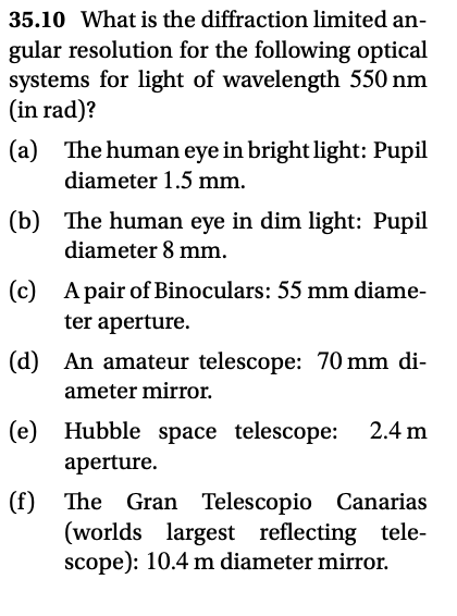 35.10 What is the diffraction limited an-
gular resolution for the following optical
systems for light of wavelength 550 nm
(in rad)?
(a) The human eye in bright light: Pupil
diameter 1.5 mm.
(b) The human eye in dim light: Pupil
diameter 8 mm.
(c)
© A pair of Binoculars: 55 mm diame-
ter aperture.
(d) An amateur telescope: 70 mm di-
ameter mirror.
(e) Hubble space telescope:
2.4 m
aperture.
(f) The
Gran Telescopio
Canarias
(worlds largest reflecting tele-
scope): 10.4 m diameter mirror.
