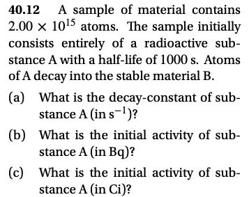 A sample of material contains
2.00 x 1015 atoms. The sample initially
40.12
consists entirely of a radioactive sub-
stance A with a half-life of 1000 s. Atoms
of A decay into the stable material B.
(a) What is the decay-constant of sub-
stance A (in s-1)?
(b) What is the initial activity of sub-
stance A (in Bq)?
(c) What is the initial activity of sub-
stance A (in Ci)?
