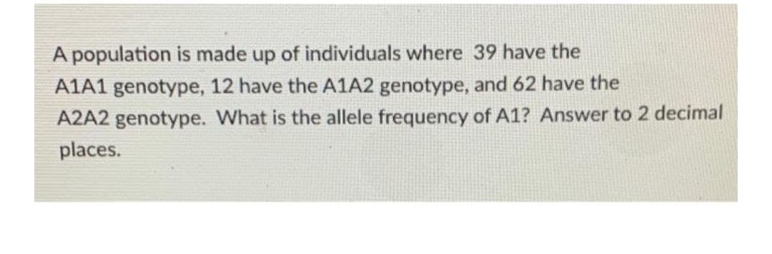 A population is made up of individuals where 39 have the
A1A1 genotype, 12 have the A1A2 genotype, and 62 have the
A2A2 genotype. What is the allele frequency of A1? Answer to 2 decimal
places.
