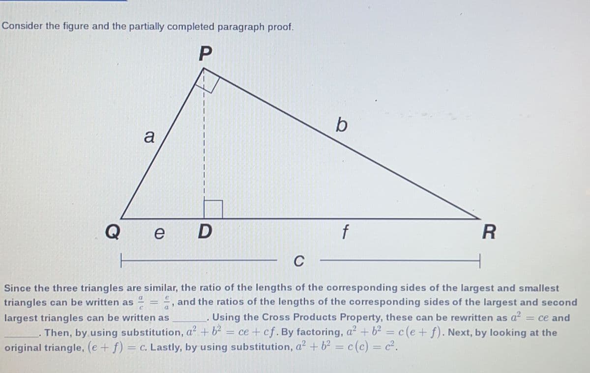 Consider the figure and the partially completed paragraph proof.
b
a
Q
e
R
C
Since the three triangles are similar, the ratio of the lengths of the corresponding sides of the largest and smallest
E, and the ratios of the lengths of the corresponding sides of the largest and second
Using the Cross Products Property, these can be rewritten as a? = ce and
ce + cf. By factoring, a? + b² =c(e+f). Next, by looking at the
triangles can be written as
largest triangles can be written as
Then, by.using substitution, a² + b2 :
original triangle, (e+ f) = c. Lastly, by using substitution, a² + b? = c(c) = c².
||
