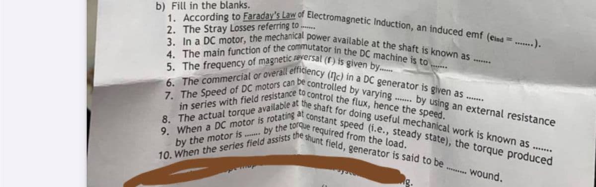 7. The Speed of DC motors can be controlled by varying.
by the motor is ... by the torque required from the load.
5. The frequency of magnetic reversal (f) is given by..
10. When the series field assists the shunt field, generator is said to be.
in series with field resistance to control the flux, hence the speed.
6. The commercial or overall efficiency (Nc) in a DC generator is given as.
4. The main function of the commutator in the DC machine is to ....
3. In a DC motor, the mechanical power available at the shaft is known as.
1. According to Faraday's Law of Electromagnetic Induction, an induced emf (eind ...).
8. The actual torque available at the shaft for doing useful mechanical work is known as ......
9. When a DC motor is rotating at constant speed (i.e., steady state), the torque produced
b) Fill in the blanks.
2. The Stray Losses referring to ..
.. *.
.. by using an external resistance
.......
**...... Wound.
