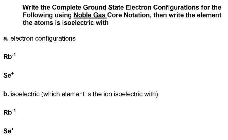 Write the Complete Ground State Electron Configurations for the
Following using Noble Gas Core Notation, then write the element
the atoms is isoelectric with
a. electron configurations
Rb-1
Se*
b. isoelectric (which element is the ion isoelectric with)
Rb-1
Se*
