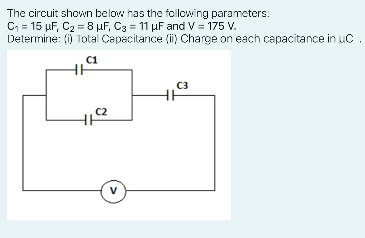 The circuit shown below has the following parameters:
C1 = 15 µF, C2 = 8 µF, C3 = 11 µF and V = 175 V.
Determine: (i) Total Capacitance (ii) Charge on each capacitance in µC .
C1
HE
C3
C2
V

