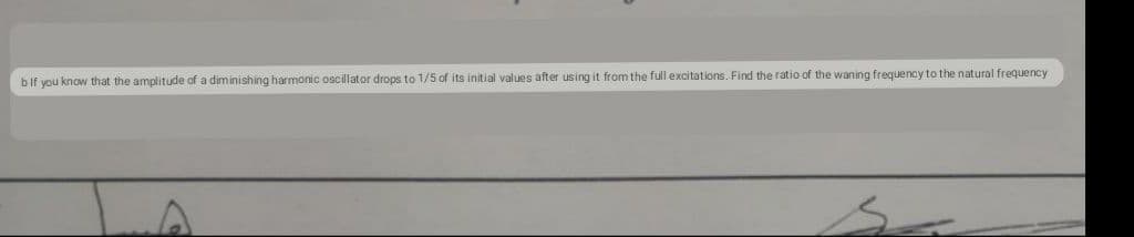 bif you know that the amplitude of a diminishing harmonic oscillator drops to 1/5 of its initial values after using it from the full excitations. Find the ratio of the waning frequency to the natural frequency
